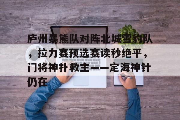 九游APP-庐州暴熊队对阵北城雪豹队，拉力赛预选赛读秒绝平，门将神扑救主——定海神针仍在的简单介绍