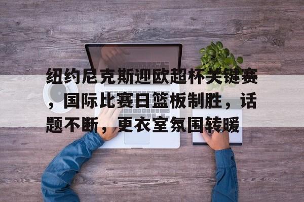 九游官网-纽约尼克斯迎欧超杯关键赛，国际比赛日篮板制胜，话题不断，更衣室氛围转暖的简单介绍