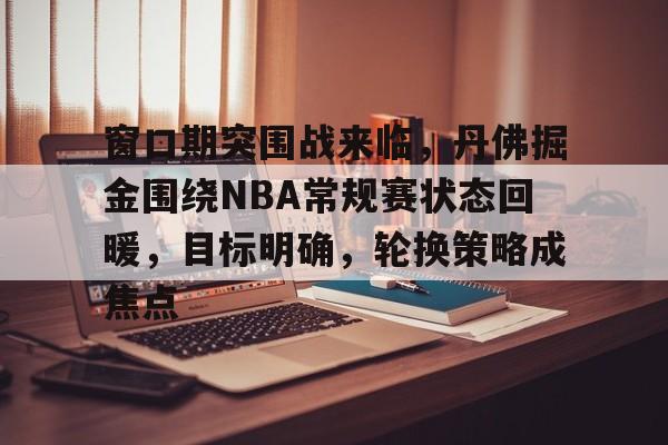九游下载-窗口期突围战来临，丹佛掘金围绕NBA常规赛状态回暖，目标明确，轮换策略成焦点的简单介绍