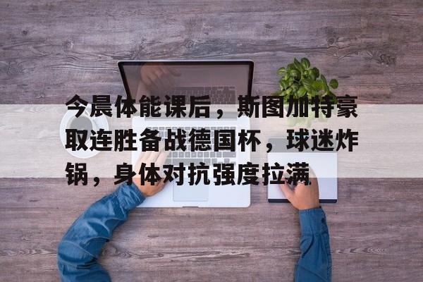 九游下载-今晨体能课后，斯图加特豪取连胜备战德国杯，球迷炸锅，身体对抗强度拉满的简单介绍